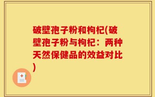 破壁孢子粉和枸杞(破壁孢子粉与枸杞：两种天然保健品的效益对比)