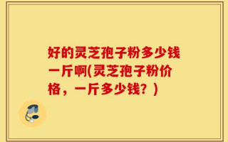 好的灵芝孢子粉多少钱一斤啊(灵芝孢子粉价格，一斤多少钱？)