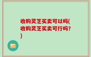 收购灵芝买卖可以吗(收购灵芝买卖可行吗？)