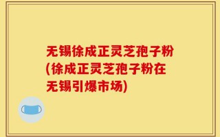 无锡徐成正灵芝孢子粉(徐成正灵芝孢子粉在无锡引爆市场)