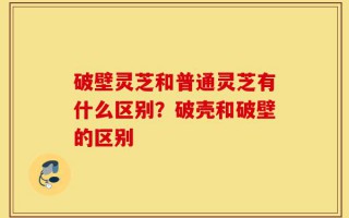 破壁灵芝和普通灵芝有什么区别？破壳和破壁的区别