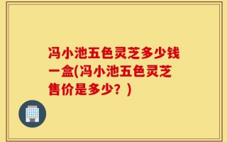 冯小池五色灵芝多少钱一盒(冯小池五色灵芝售价是多少？)
