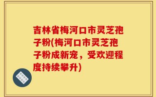 吉林省梅河口市灵芝孢子粉(梅河口市灵芝孢子粉成新宠，受欢迎程度持续攀升)