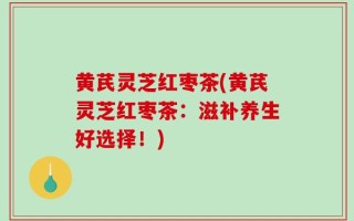 黄芪灵芝红枣茶(黄芪灵芝红枣茶：滋补养生好选择！)