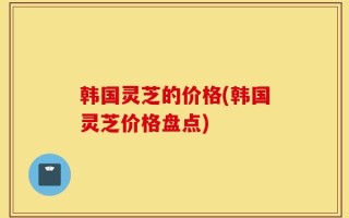 韩国灵芝的价格(韩国灵芝价格盘点)