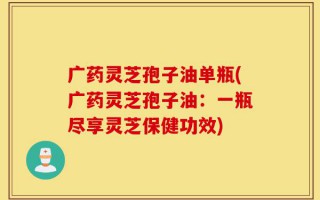 广药灵芝孢子油单瓶(广药灵芝孢子油：一瓶尽享灵芝保健功效)