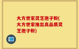 大方世家灵芝孢子粉(大方世家推出高品质灵芝孢子粉)