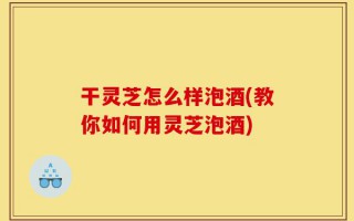 干灵芝怎么样泡酒(教你如何用灵芝泡酒)