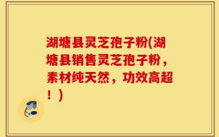 湖塘县灵芝孢子粉(湖塘县销售灵芝孢子粉，素材纯天然，功效高超！)