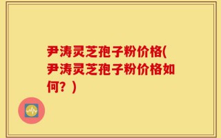 尹涛灵芝孢子粉价格(尹涛灵芝孢子粉价格如何？)