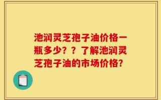 池润灵芝孢子油价格一瓶多少？？了解池润灵芝孢子油的市场价格？