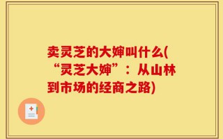 卖灵芝的大婶叫什么(“灵芝大婶”：从山林到市场的经商之路)