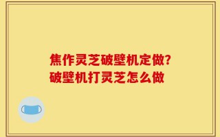 焦作灵芝破壁机定做？破壁机打灵芝怎么做