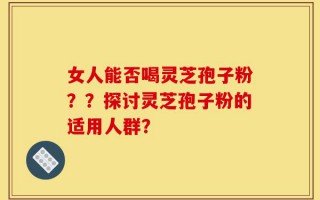 女人能否喝灵芝孢子粉？？探讨灵芝孢子粉的适用人群？
