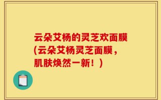 云朵艾杨的灵芝欢面膜(云朵艾杨灵芝面膜，肌肤焕然一新！)