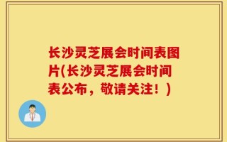 长沙灵芝展会时间表图片(长沙灵芝展会时间表公布，敬请关注！)