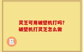 灵芝可用破壁机打吗？破壁机打灵芝怎么做