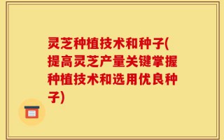 灵芝种植技术和种子(提高灵芝产量关键掌握种植技术和选用优良种子)