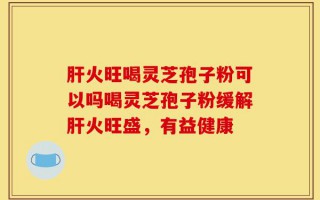 肝火旺喝灵芝孢子粉可以吗喝灵芝孢子粉缓解肝火旺盛，有益健康
