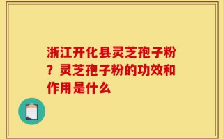 浙江开化县灵芝孢子粉？灵芝孢子粉的功效和作用是什么