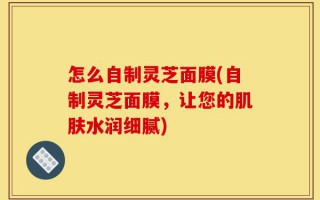 怎么自制灵芝面膜(自制灵芝面膜，让您的肌肤水润细腻)