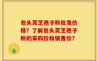 包头灵芝孢子粉批发价格？了解包头灵芝孢子粉的采购价和销售价？