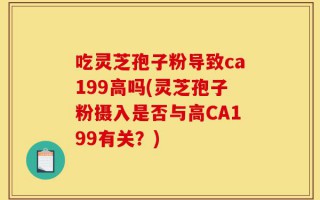 吃灵芝孢子粉导致ca199高吗(灵芝孢子粉摄入是否与高CA199有关？)
