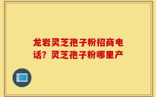 龙岩灵芝孢子粉招商电话？灵芝孢子粉哪里产