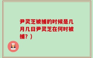 尹灵芝被捕的时候是几月几日尹灵芝在何时被捕？)