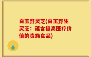 白玉野灵芝(白玉野生灵芝：蕴含极高医疗价值的贵族食品)