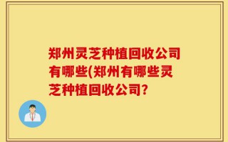 郑州灵芝种植回收公司有哪些(郑州有哪些灵芝种植回收公司？