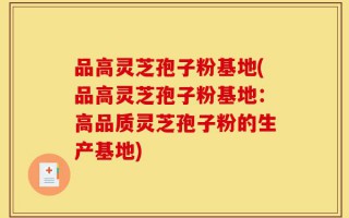 品高灵芝孢子粉基地(品高灵芝孢子粉基地：高品质灵芝孢子粉的生产基地)