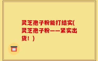 灵芝孢子粉能打结实(灵芝孢子粉——紧实出货！)