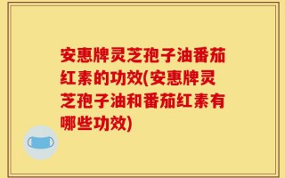 安惠牌灵芝孢子油番茄红素的功效(安惠牌灵芝孢子油和番茄红素有哪些功效)
