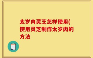 太岁肉灵芝怎样使用(使用灵芝制作太岁肉的方法
