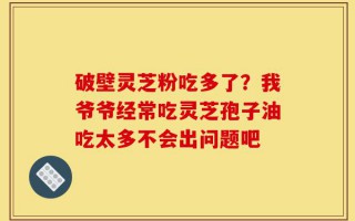 破壁灵芝粉吃多了？我爷爷经常吃灵芝孢子油吃太多不会出问题吧
