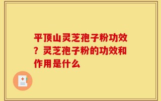 平顶山灵芝孢子粉功效？灵芝孢子粉的功效和作用是什么