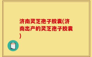 济南灵芝孢子胶囊(济南出产的灵芝孢子胶囊)