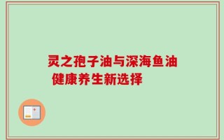 灵之孢子油与深海鱼油 健康养生新选择