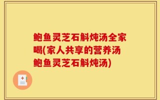 鲍鱼灵芝石斛炖汤全家喝(家人共享的营养汤鲍鱼灵芝石斛炖汤)