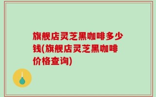 旗舰店灵芝黑咖啡多少钱(旗舰店灵芝黑咖啡价格查询)