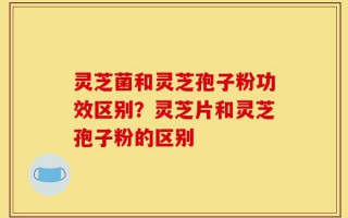 灵芝菌和灵芝孢子粉功效区别？灵芝片和灵芝孢子粉的区别