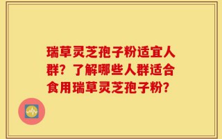 瑞草灵芝孢子粉适宜人群？了解哪些人群适合食用瑞草灵芝孢子粉？