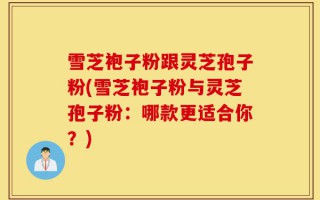 雪芝袍子粉跟灵芝孢子粉(雪芝袍子粉与灵芝孢子粉：哪款更适合你？)