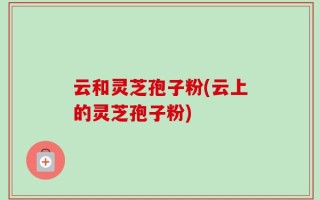 云和灵芝孢子粉(云上的灵芝孢子粉)