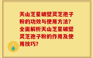 天山芝星破壁灵芝孢子粉的功效与使用方法？全面解析天山芝星破壁灵芝孢子粉的作用及使用技巧？