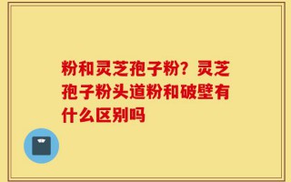 粉和灵芝孢子粉？灵芝孢子粉头道粉和破壁有什么区别吗