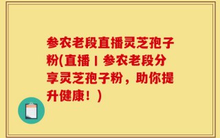 参农老段直播灵芝孢子粉(直播丨参农老段分享灵芝孢子粉，助你提升健康！)