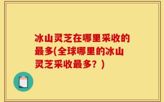 冰山灵芝在哪里采收的最多(全球哪里的冰山灵芝采收最多？)
