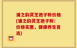 浦之韵灵芝孢子粉价格(浦之韵灵芝孢子粉：价格实惠，健康养生首选)